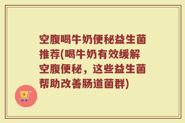 空腹喝牛奶便秘益生菌推荐(喝牛奶有效缓解空腹便秘，这些益生菌帮助改善肠道菌群)