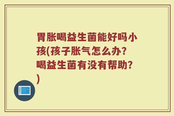 胃胀喝益生菌能好吗小孩(孩子胀气怎么办?喝益生菌有没有帮助?)