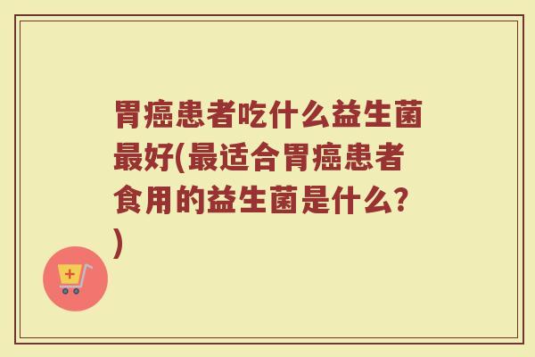 胃癌患者吃什么益生菌最好(最适合胃癌患者食用的益生菌是什么？)