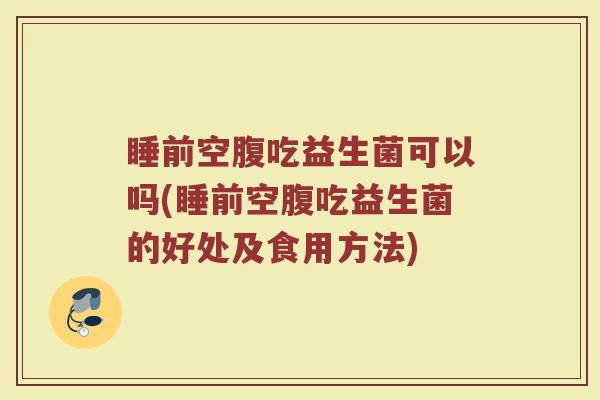 睡前空腹吃益生菌可以吗(睡前空腹吃益生菌的好处及食用方法)