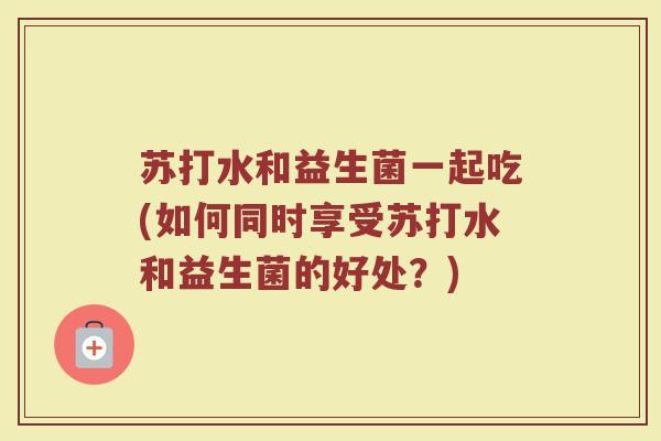 苏打水和益生菌一起吃(如何同时享受苏打水和益生菌的好处？)