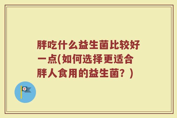 胖吃什么益生菌比较好一点(如何选择更适合胖人食用的益生菌？)