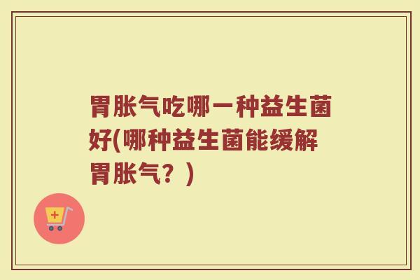 胃胀气吃哪一种益生菌好(哪种益生菌能缓解胃胀气？)