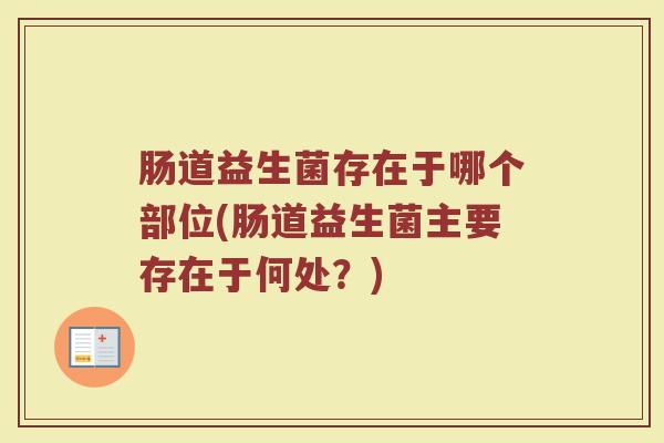 肠道益生菌存在于哪个部位(肠道益生菌主要存在于何处?) 肠道益生菌存在于哪个部位(肠道益生菌主要存在于何处?)