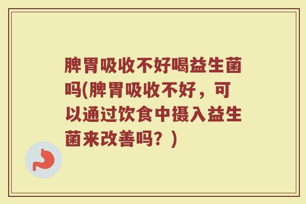 脾胃吸收不好喝益生菌吗(脾胃吸收不好，可以通过饮食中摄入益生菌来改善吗？)