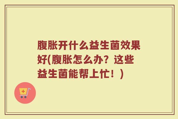 腹胀开什么益生菌效果好(腹胀怎么办？这些益生菌能帮上忙！)