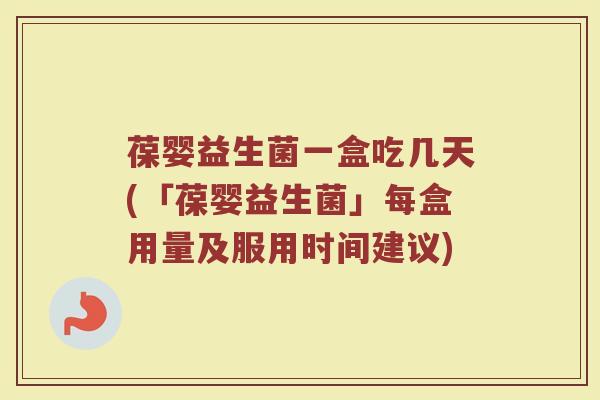 葆婴益生菌一盒吃几天(「葆婴益生菌」每盒用量及服用时间建议)