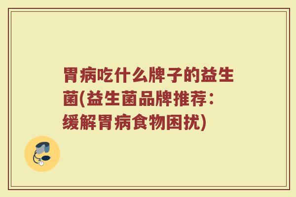 胃病吃什么牌子的益生菌(益生菌品牌推荐：缓解胃病食物困扰)