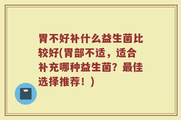 胃不好补什么益生菌比较好(胃部不适，适合补充哪种益生菌？最佳选择推荐！)