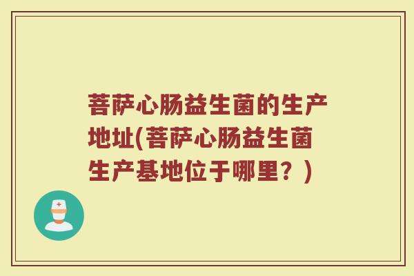 菩萨心肠益生菌的生产地址(菩萨心肠益生菌生产基地位于哪里？)