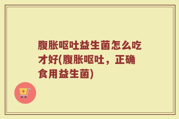 腹胀呕吐益生菌怎么吃才好(腹胀呕吐，正确食用益生菌)