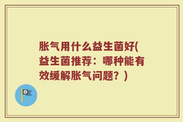 胀气用什么益生菌好(益生菌推荐：哪种能有效缓解胀气问题？)