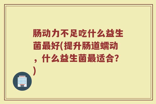 肠动力不足吃什么益生菌最好(提升肠道蠕动，什么益生菌最适合？)
