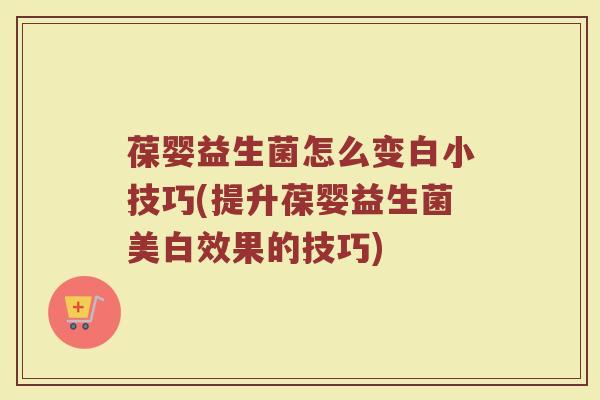 葆婴益生菌怎么变白小技巧(提升葆婴益生菌美白效果的技巧)