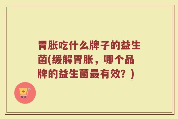 胃胀吃什么牌子的益生菌(缓解胃胀，哪个品牌的益生菌最有效？)