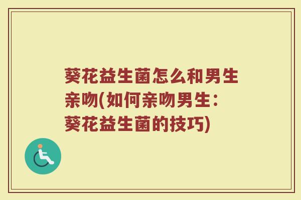 葵花益生菌怎么和男生亲吻(如何亲吻男生:葵花益生菌的技巧)