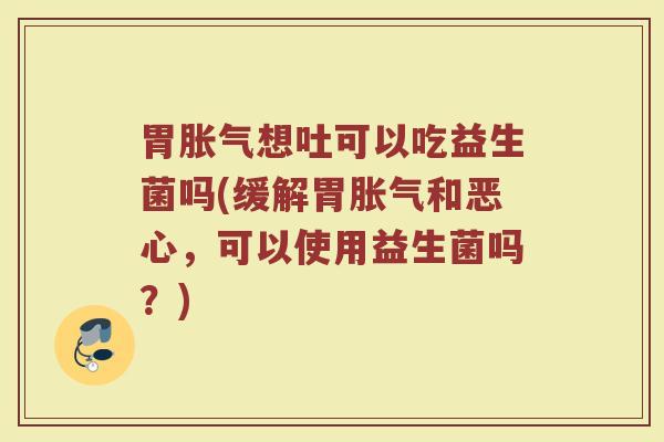 胃胀气想吐可以吃益生菌吗(缓解胃胀气和恶心，可以使用益生菌吗？)