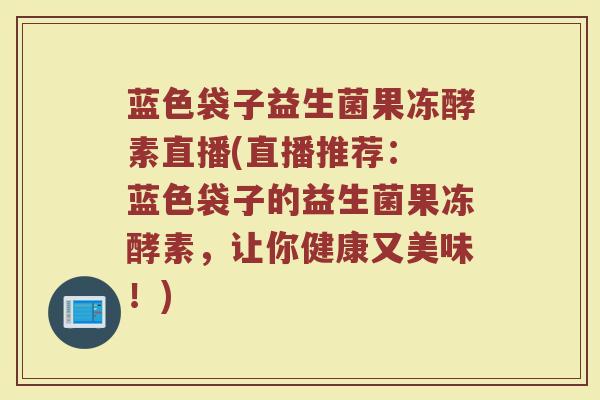 蓝色袋子益生菌果冻酵素直播(直播推荐： 蓝色袋子的益生菌果冻酵素，让你健康又美味！)