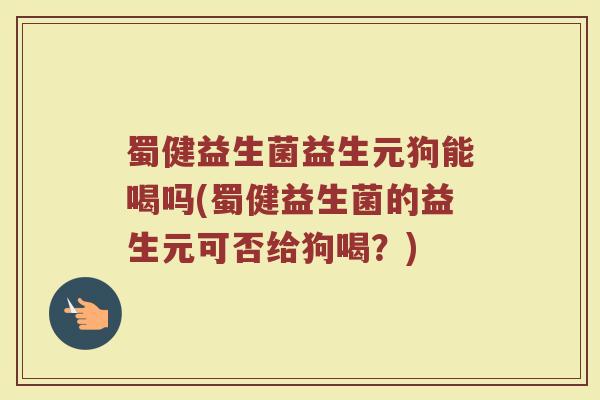 蜀健益生菌益生元狗能喝吗(蜀健益生菌的益生元可否给狗喝？)