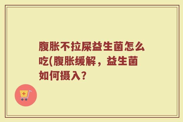 腹胀不拉屎益生菌怎么吃(腹胀缓解,益生菌如何摄入?