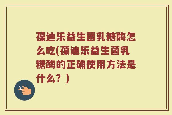 葆迪乐益生菌乳糖酶怎么吃(葆迪乐益生菌乳糖酶的正确使用方法是什么？)