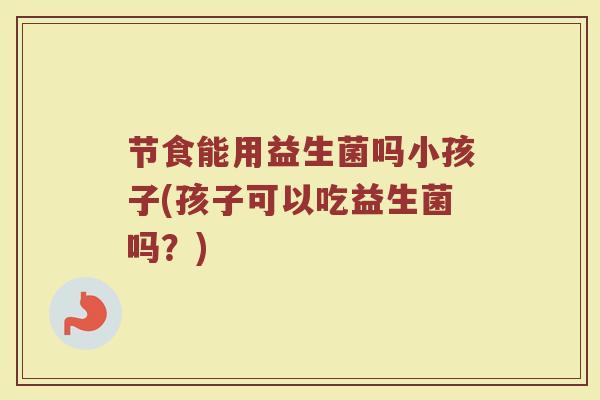 节食能用益生菌吗小孩子(孩子可以吃益生菌吗？)