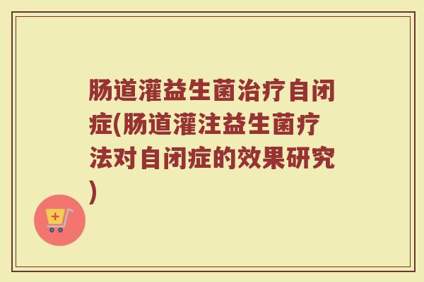肠道灌益生菌治疗自闭症(肠道灌注益生菌疗法对自闭症的效果研究)
