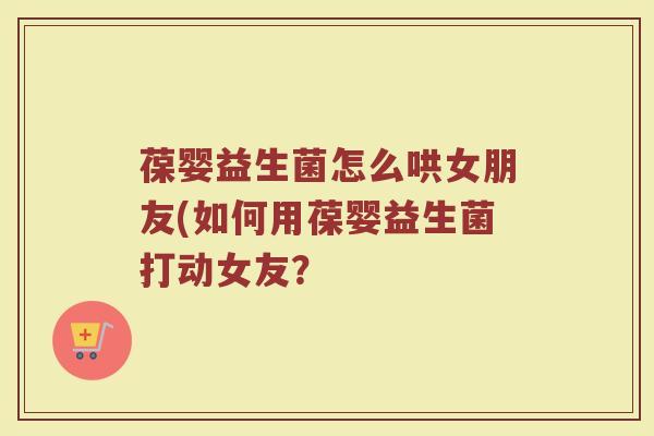 葆婴益生菌怎么哄女朋友(如何用葆婴益生菌打动女友？