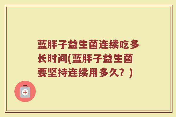 蓝胖子益生菌连续吃多长时间(蓝胖子益生菌要坚持连续用多久？)