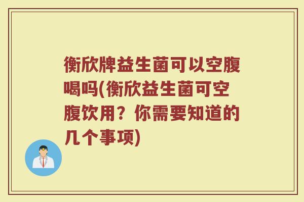 衡欣牌益生菌可以空腹喝吗(衡欣益生菌可空腹饮用？你需要知道的几个事项)