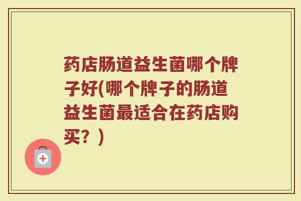 药店肠道益生菌哪个牌子好(哪个牌子的肠道益生菌最适合在药店购买？)