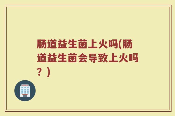 肠道益生菌上火吗(肠道益生菌会导致上火吗？)