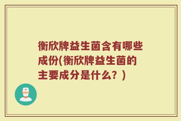 衡欣牌益生菌含有哪些成份(衡欣牌益生菌的主要成分是什么?)