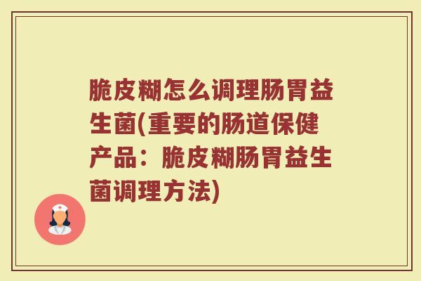 脆皮糊怎么调理肠胃益生菌(重要的肠道保健产品：脆皮糊肠胃益生菌调理方法)