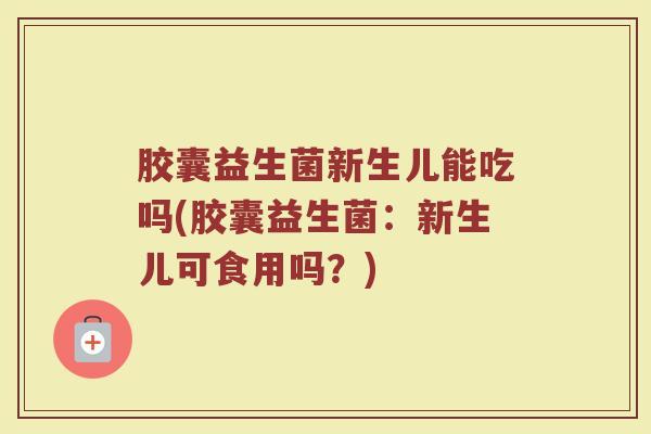 胶囊益生菌新生儿能吃吗(胶囊益生菌：新生儿可食用吗？)