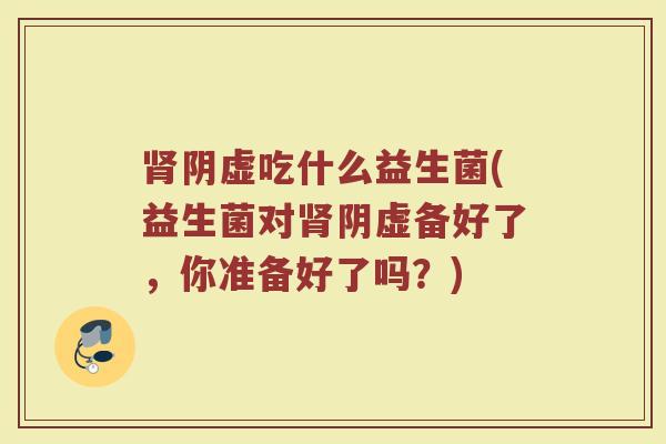 肾阴虚吃什么益生菌(益生菌对肾阴虚备好了，你准备好了吗？)