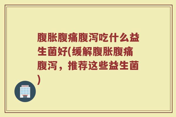 腹胀腹痛腹泻吃什么益生菌好(缓解腹胀腹痛腹泻，推荐这些益生菌)
