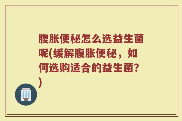 腹胀便秘怎么选益生菌呢(缓解腹胀便秘，如何选购适合的益生菌？)