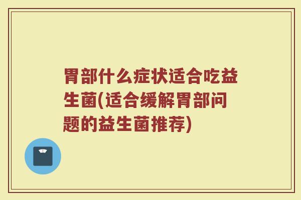 胃部什么症状适合吃益生菌(适合缓解胃部问题的益生菌推荐)