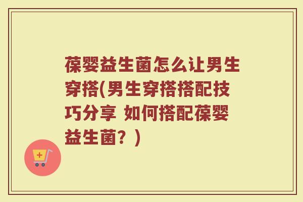 葆婴益生菌怎么让男生穿搭(男生穿搭搭配技巧分享 如何搭配葆婴益生菌?) 葆婴益生菌怎么让男生穿搭(男生穿搭搭配技巧分享 如何搭配葆婴益生菌?)