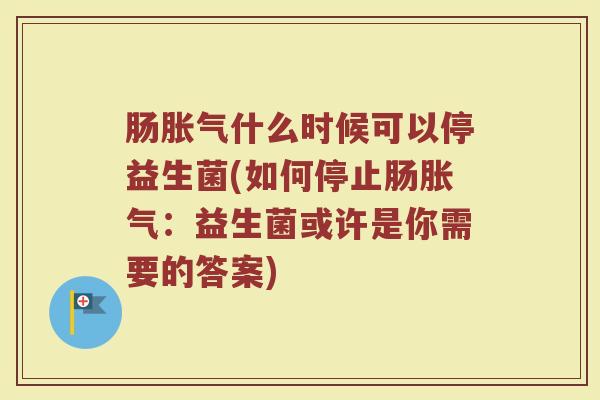 肠胀气什么时候可以停益生菌(如何停止肠胀气:益生菌或许是你需要的答案)