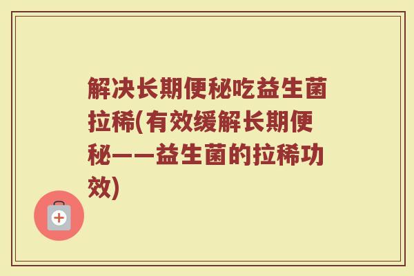 解决长期便秘吃益生菌拉稀(有效缓解长期便秘——益生菌的拉稀功效)