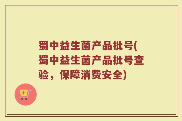 蜀中益生菌产品批号(蜀中益生菌产品批号查验，保障消费安全)