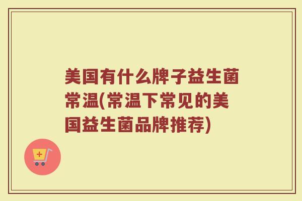 美国有什么牌子益生菌常温(常温下常见的美国益生菌品牌推荐)
