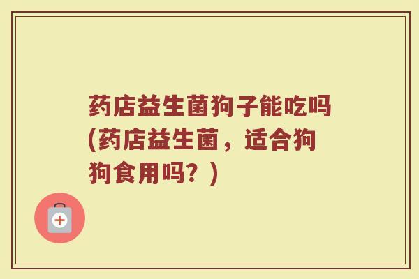 药店益生菌狗子能吃吗(药店益生菌，适合狗狗食用吗？)