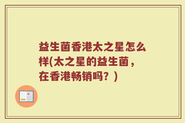 益生菌香港太之星怎么样(太之星的益生菌，在香港畅销吗？)