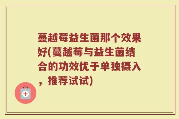 蔓越莓益生菌那个效果好(蔓越莓与益生菌结合的功效优于单独摄入，推荐试试)