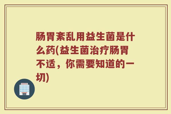 肠胃紊乱用益生菌是什么药(益生菌治疗肠胃不适，你需要知道的一切)