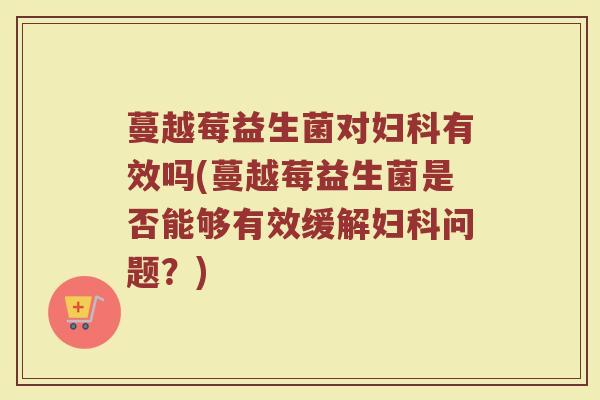 蔓越莓益生菌对妇科有效吗(蔓越莓益生菌是否能够有效缓解妇科问题？)