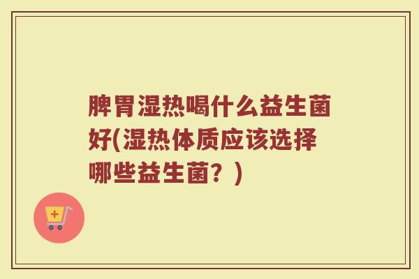 脾胃湿热喝什么益生菌好(湿热体质应该选择哪些益生菌？)
